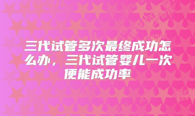 三代试管多次最终成功怎么办,三代试管婴儿一次便能成功率