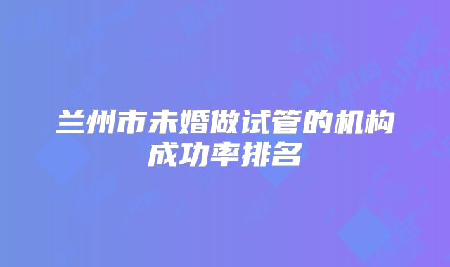 兰州市未婚做试管的机构成功率排名