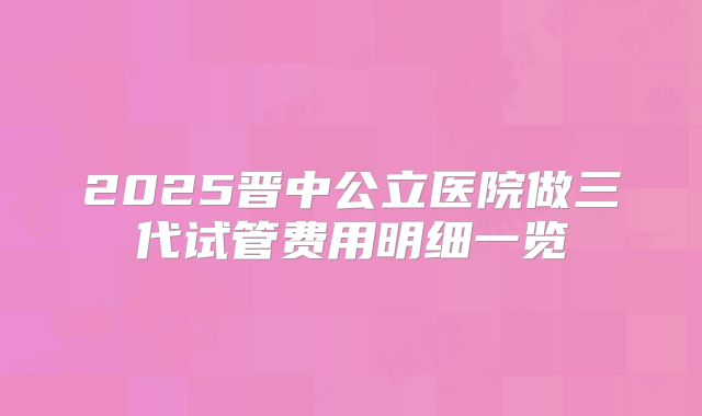 2025晋中公立医院做三代试管费用明细一览