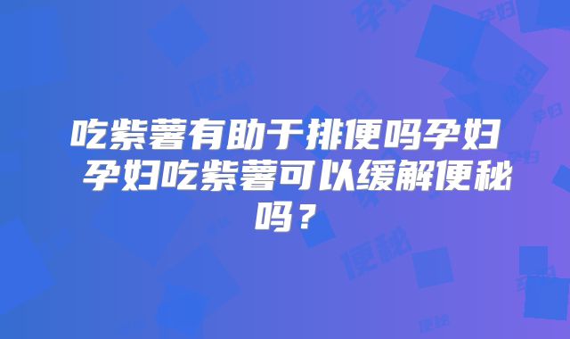 吃紫薯有助于排便吗孕妇 孕妇吃紫薯可以缓解便秘吗？
