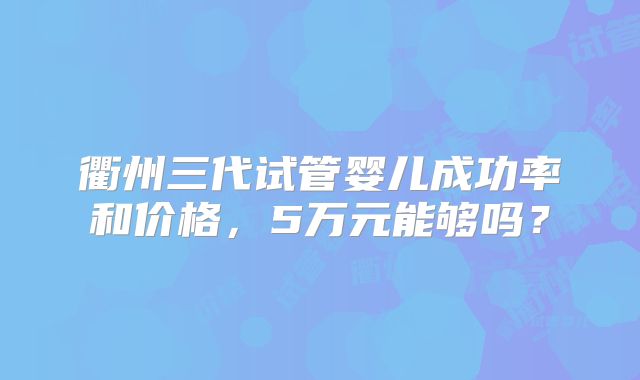 衢州三代试管婴儿成功率和价格，5万元能够吗？