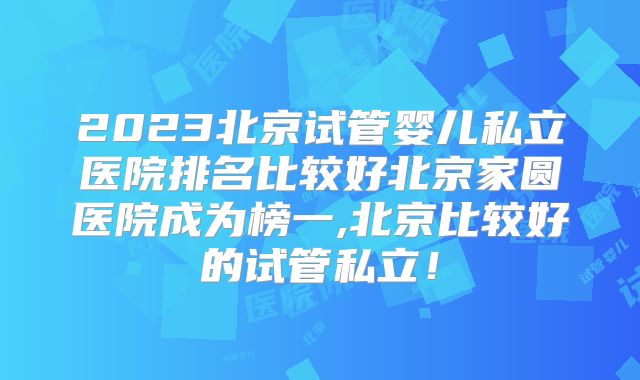 2023北京试管婴儿私立医院排名比较好北京家圆医院成为榜一,北京比较好的试管私立！