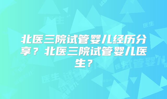 北医三院试管婴儿经历分享？北医三院试管婴儿医生？