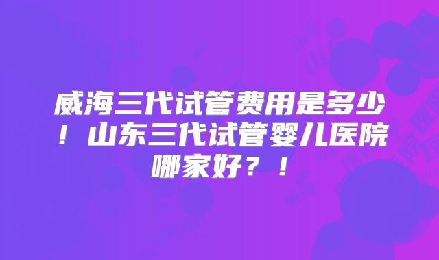 威海三代试管费用是多少！山东三代试管婴儿医院哪家好？！