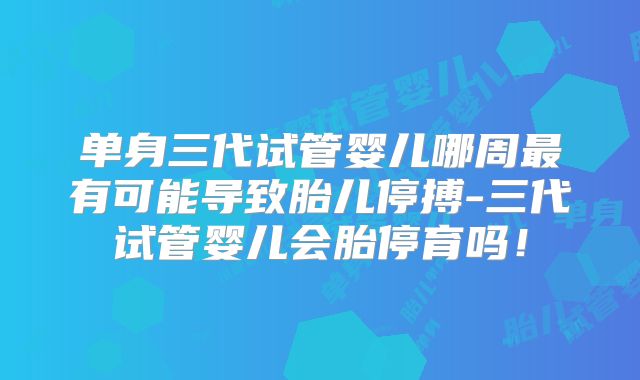 单身三代试管婴儿哪周最有可能导致胎儿停搏-三代试管婴儿会胎停育吗!
