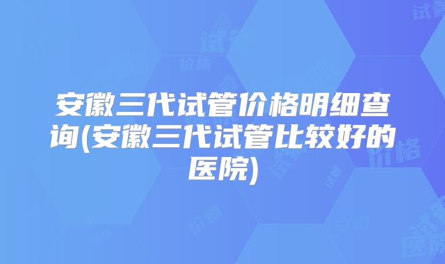 安徽三代试管价格明细查询(安徽三代试管比较好的医院)