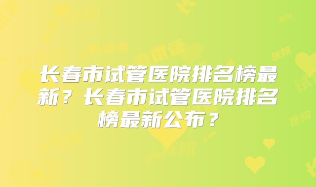 长春市试管医院排名榜最新？长春市试管医院排名榜最新公布？