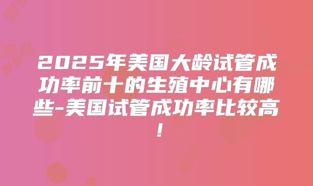 2025年美国大龄试管成功率前十的生殖中心有哪些-美国试管成功率比较高！