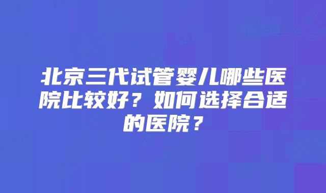 北京三代试管婴儿哪些医院比较好？如何选择合适的医院？