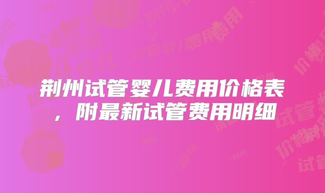 荆州试管婴儿费用价格表,附最新试管费用明细