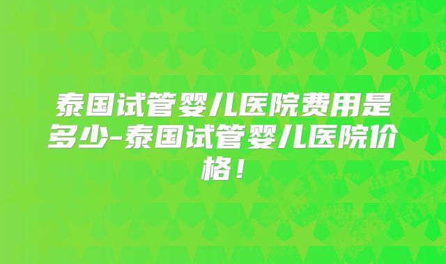 泰国试管婴儿医院费用是多少-泰国试管婴儿医院价格！