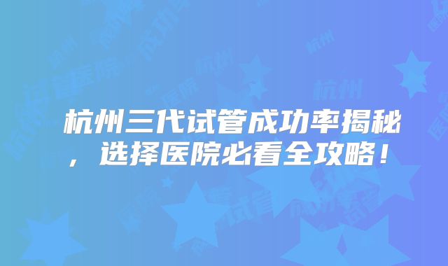 ‌杭州三代试管成功率揭秘，选择医院必看全攻略！