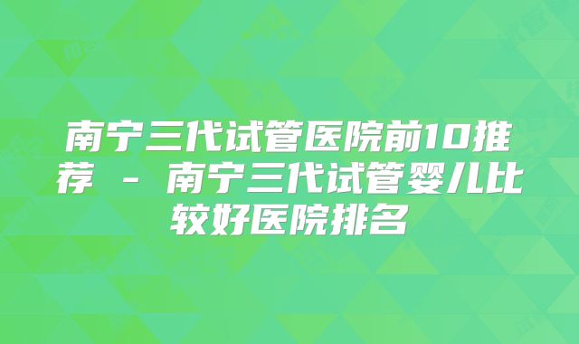 南宁三代试管医院前10推荐 - 南宁三代试管婴儿比较好医院排名