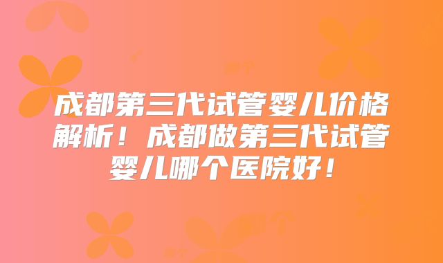 成都第三代试管婴儿价格解析！成都做第三代试管婴儿哪个医院好！