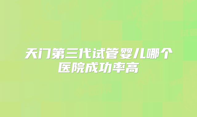 天门第三代试管婴儿哪个医院成功率高