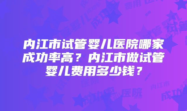 内江市试管婴儿医院哪家成功率高?内江市做试管婴儿费用多少钱?