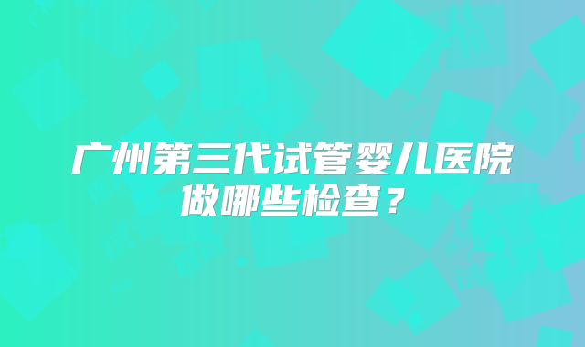 广州第三代试管婴儿医院做哪些检查？