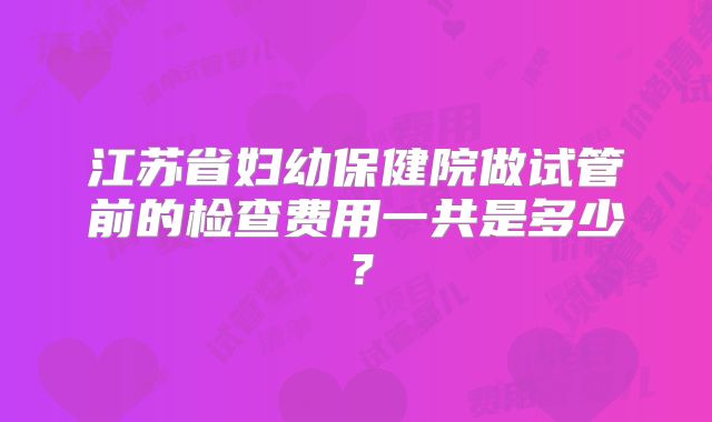 江苏省妇幼保健院做试管前的检查费用一共是多少？