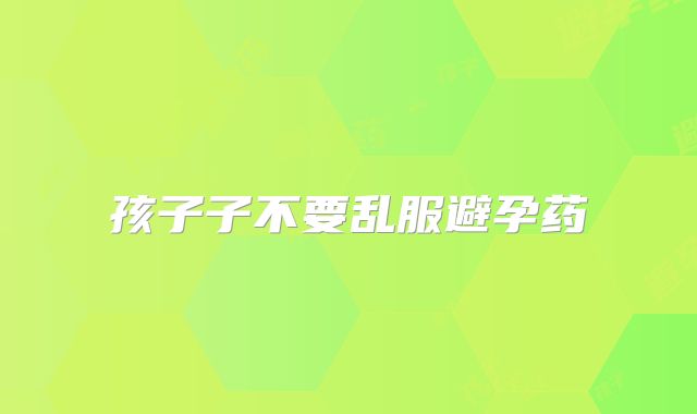 孩子子不要乱服避孕药