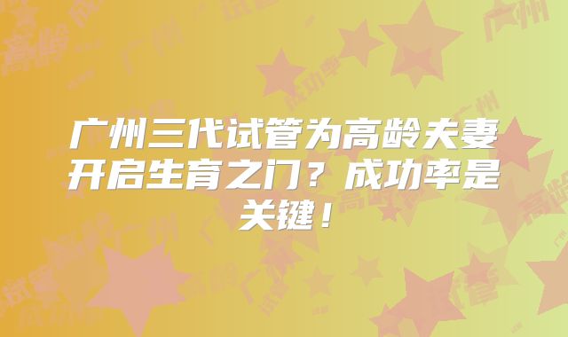 广州三代试管为高龄夫妻开启生育之门？成功率是关键！