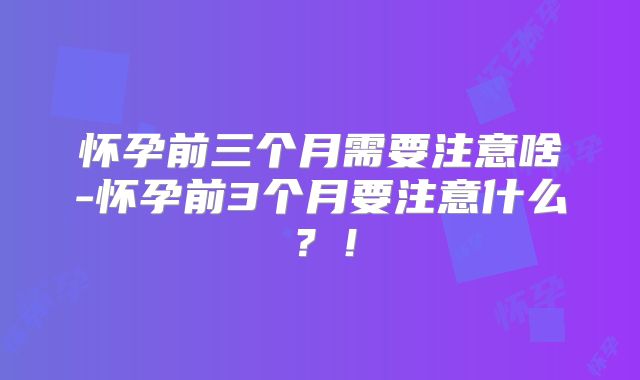 怀孕前三个月需要注意啥-怀孕前3个月要注意什么？！