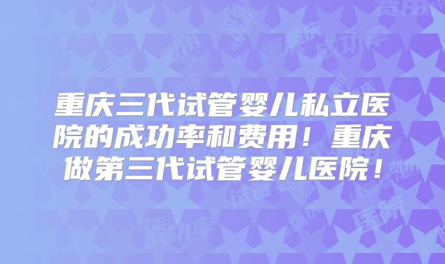 重庆三代试管婴儿私立医院的成功率和费用！重庆做第三代试管婴儿医院！