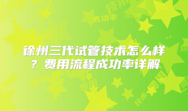 徐州三代试管技术怎么样？费用流程成功率详解