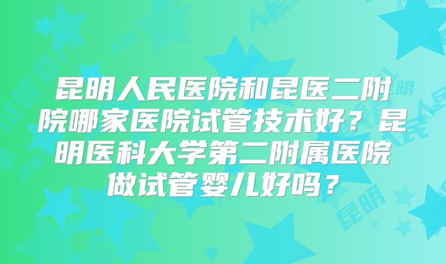 昆明人民医院和昆医二附院哪家医院试管技术好?昆明医科大学第二附属医院做试管婴儿好吗?