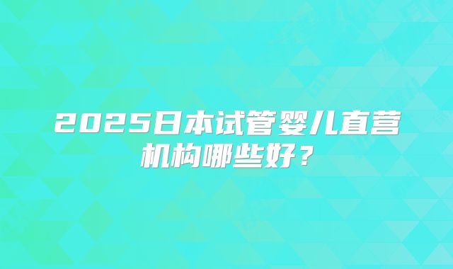 2025日本试管婴儿直营机构哪些好？
