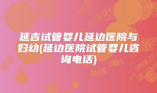 延吉试管婴儿延边医院与妇幼(延边医院试管婴儿咨询电话)