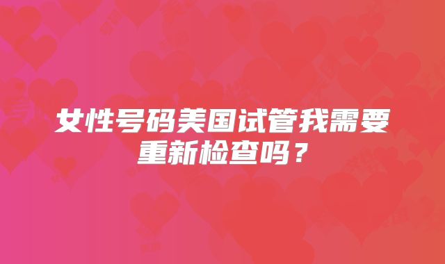 女性号码美国试管我需要重新检查吗？