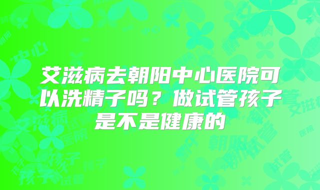 艾滋病去朝阳中心医院可以洗精子吗?做试管孩子是不是健康的