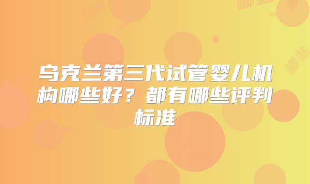 乌克兰第三代试管婴儿机构哪些好?都有哪些评判标准