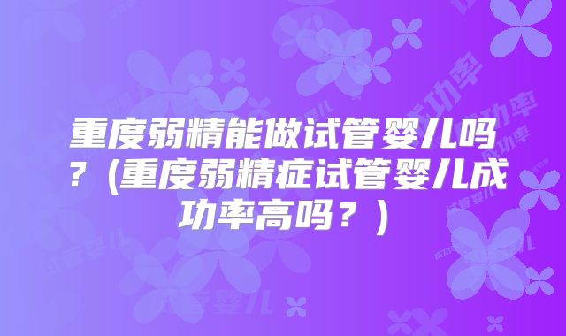 重度弱精能做试管婴儿吗?(重度弱精症试管婴儿成功率高吗?)