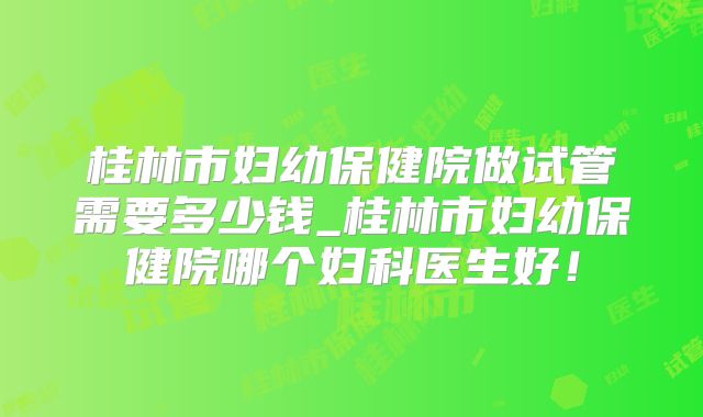 桂林市妇幼保健院做试管需要多少钱_桂林市妇幼保健院哪个妇科医生好!