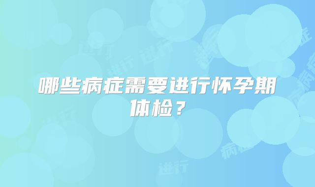 哪些病症需要进行怀孕期体检？