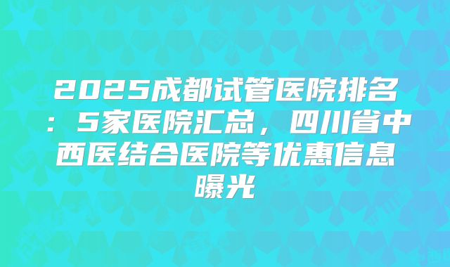 2025成都试管医院排名:5家医院汇总,四川省中西医结合医院等优惠信息曝光