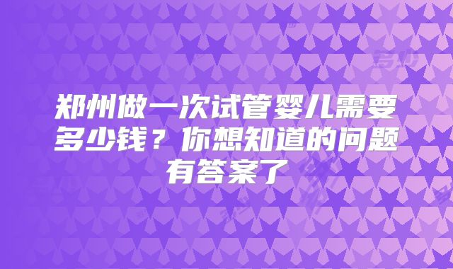 郑州做一次试管婴儿需要多少钱？你想知道的问题有答案了