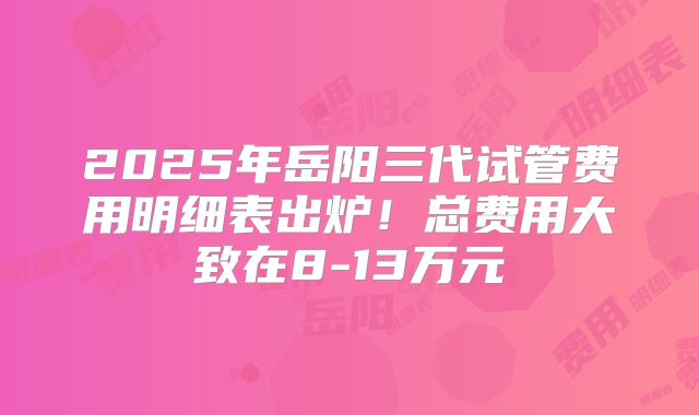 2025年岳阳三代试管费用明细表出炉！总费用大致在8-13万元