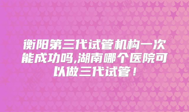 衡阳第三代试管机构一次能成功吗,湖南哪个医院可以做三代试管！