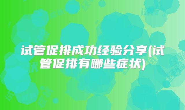 试管促排成功经验分享(试管促排有哪些症状)