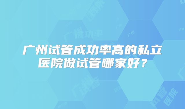 广州试管成功率高的私立医院做试管哪家好?