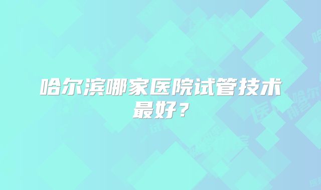 哈尔滨哪家医院试管技术最好？