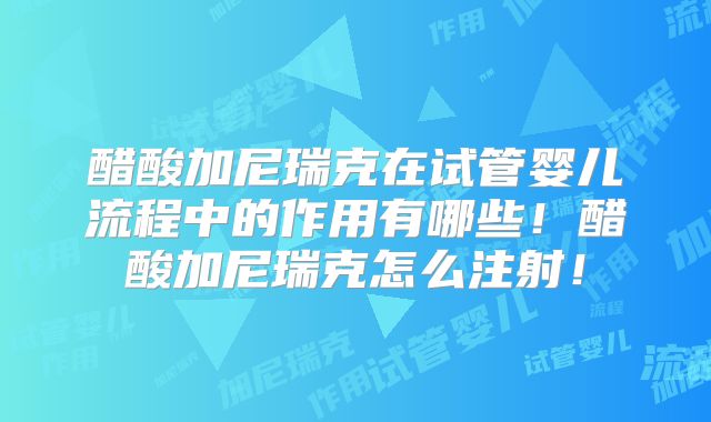 醋酸加尼瑞克在试管婴儿流程中的作用有哪些!醋酸加尼瑞克怎么注射!