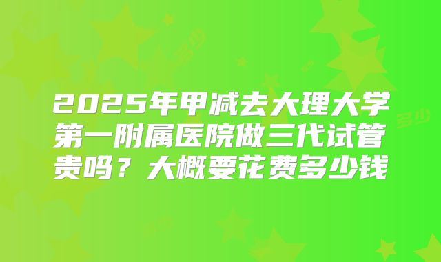 2025年甲减去大理大学第一附属医院做三代试管贵吗？大概要花费多少钱