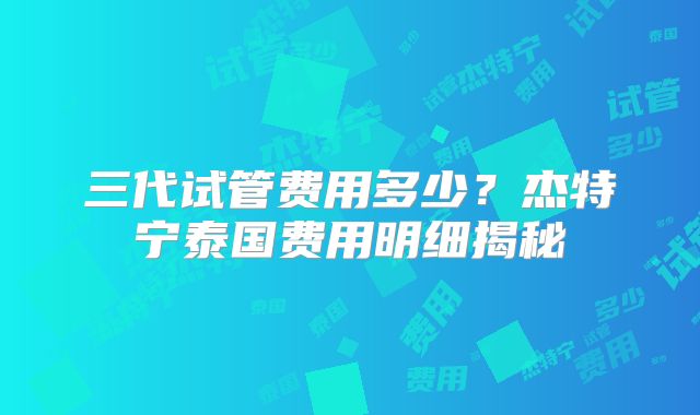 三代试管费用多少？杰特宁泰国费用明细揭秘