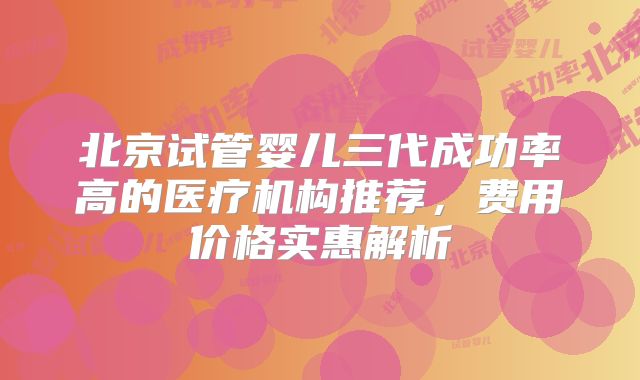 北京试管婴儿三代成功率高的医疗机构推荐，费用价格实惠解析