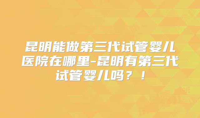 昆明能做第三代试管婴儿医院在哪里-昆明有第三代试管婴儿吗？！