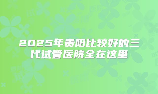 2025年贵阳比较好的三代试管医院全在这里