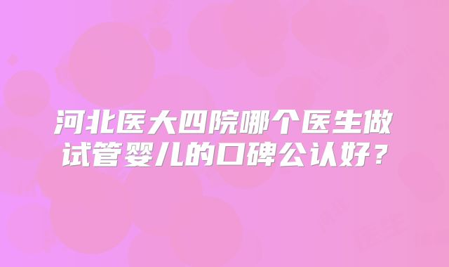 河北医大四院哪个医生做试管婴儿的口碑公认好？